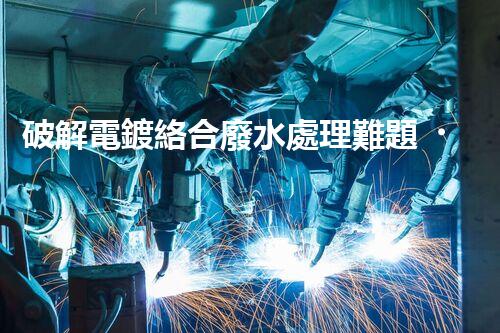 破解電鍍絡合廢水處理難題！探索高效環(huán)保之路？